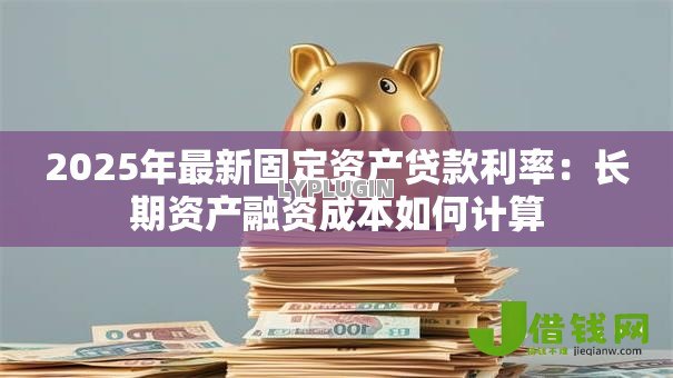2025年最新固定资产贷款利率:长期资产融资成本如何计算 2025年最新固定资产贷款利率:长期资产融资成本如何计算