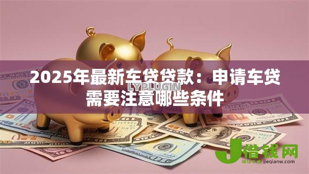 2025年最新车贷贷款：申请车贷需要注意哪些条件