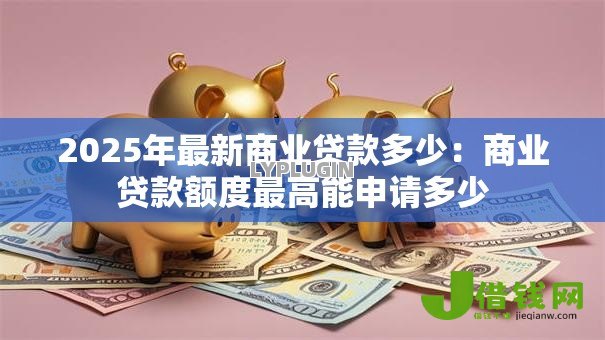 2025年最新商业贷款多少:商业贷款额度最高能申请多少 2025年最新商业贷款多少:商业贷款额度最高能申请多少