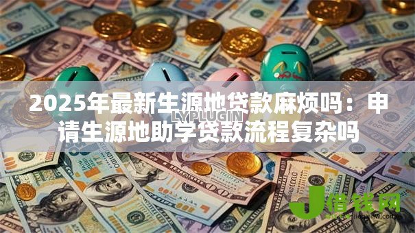 2025年最新生源地贷款麻烦吗:申请生源地助学贷款流程复杂吗 2025年最新生源地贷款麻烦吗:申请生源地助学贷款流程复杂吗