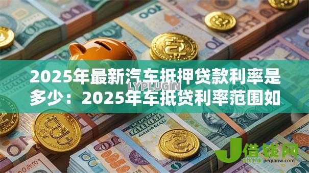 2025年最新汽车抵押贷款利率是多少：2025年车抵贷利率范围如何