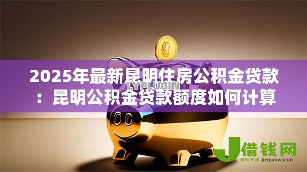 2025年最新昆明住房公积金贷款:昆明公积金贷款额度如何计算 2025年最新昆明住房公积金贷款:昆明公积金贷款额度如何计算