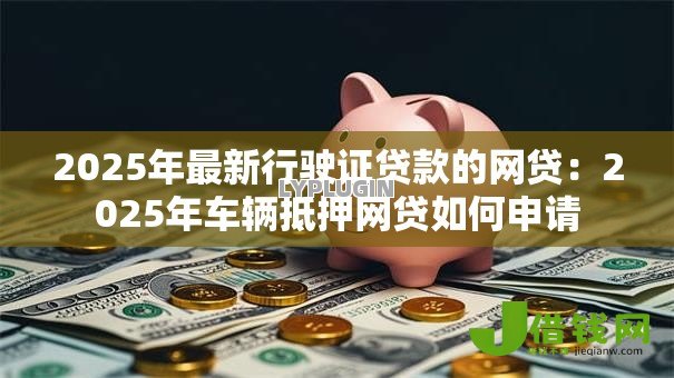 2025年最新行驶证贷款的网贷:2025年车辆抵押网贷如何申请 2025年最新行驶证贷款的网贷:2025年车辆抵押网贷如何申请