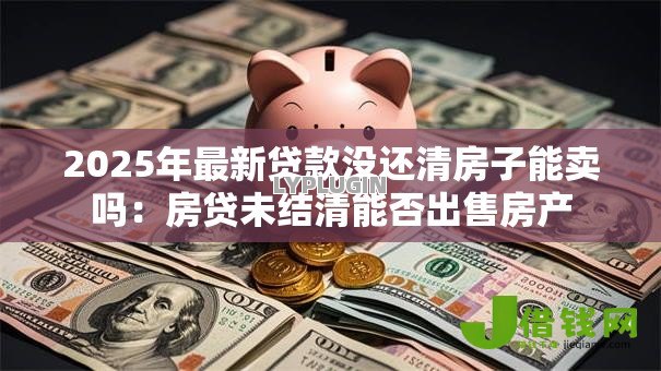 2025年最新贷款没还清房子能卖吗：房贷未结清能否出售房产