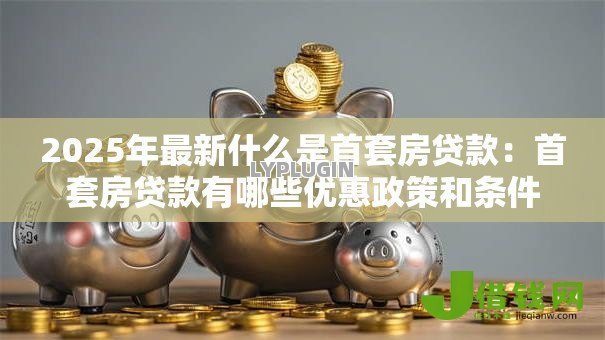 2025年最新什么是首套房贷款：首套房贷款有哪些优惠政策和条件
