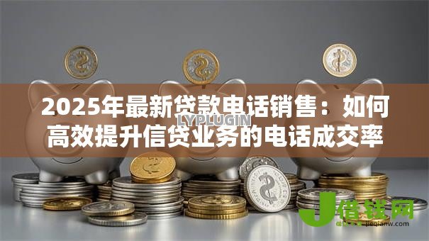 2025年最新贷款电话销售:如何高效提升信贷业务的电话成交率 2025年最新贷款电话销售:如何高效提升信贷业务的电话成交率