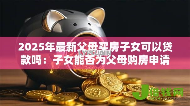 2025年最新父母买房子女可以贷款吗:子女能否为父母购房申请贷款 2025年最新父母买房子女可以贷款吗:子女能否为父母购房申请贷款