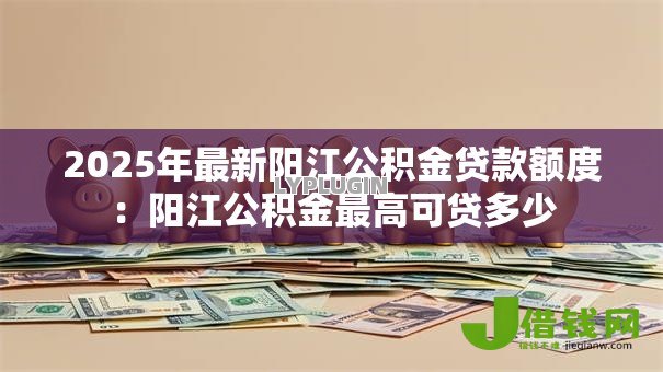 2025年最新阳江公积金贷款额度：阳江公积金最高可贷多少