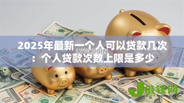 2025年最新一个人可以贷款几次:个人贷款次数上限是多少 2025年最新一个人可以贷款几次:个人贷款次数上限是多少