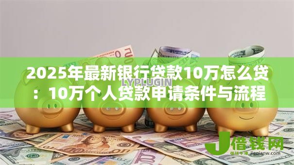 2025年最新银行贷款10万怎么贷:10万个人贷款申请条件与流程 2025年最新银行贷款10万怎么贷:10万个人贷款申请条件与流程