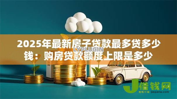 2025年最新房子贷款最多贷多少钱:购房贷款额度上限是多少 2025年最新房子贷款最多贷多少钱:购房贷款额度上限是多少