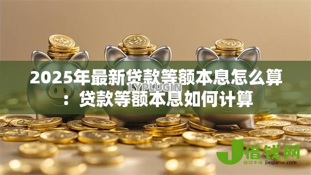 2025年最新贷款等额本息怎么算:贷款等额本息如何计算 2025年最新贷款等额本息怎么算:贷款等额本息如何计算