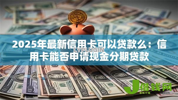 2025年最新信用卡可以贷款么：信用卡能否申请现金分期贷款