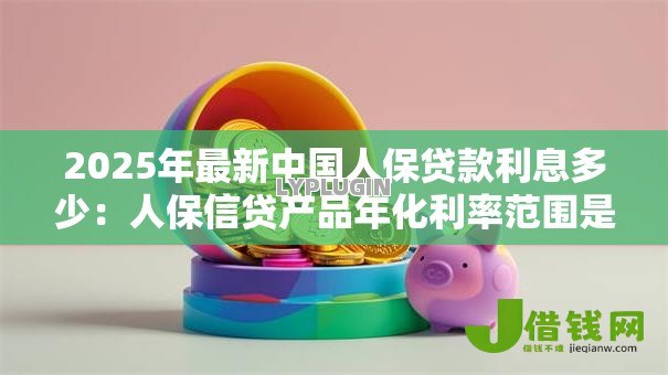 2025年最新中国人保贷款利息多少：人保信贷产品年化利率范围是多少