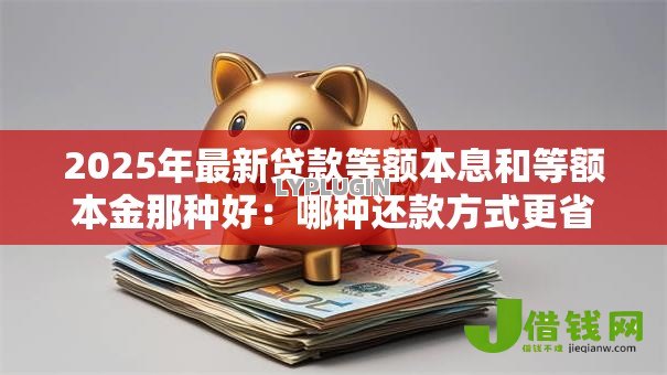 2025年最新贷款等额本息和等额本金那种好:哪种还款方式更省钱省息 2025年最新贷款等额本息和等额本金那种好:哪种还款方式更省钱省息