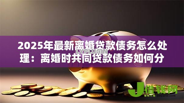 2025年最新离婚贷款债务怎么处理：离婚时共同贷款债务如何分配