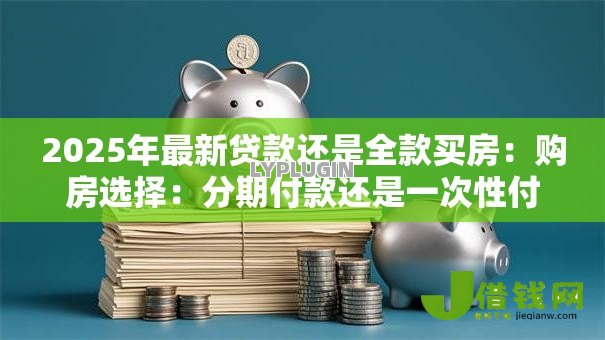 2025年最新贷款还是全款买房:购房选择:分期付款还是一次性付清 2025年最新贷款还是全款买房:购房选择:分期付款还是一次性付清