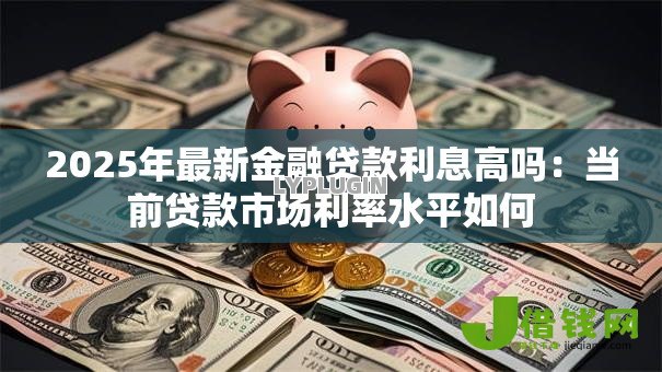 2025年最新金融贷款利息高吗:当前贷款市场利率水平如何 2025年最新金融贷款利息高吗:当前贷款市场利率水平如何