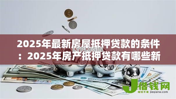 2025年最新房屋抵押贷款的条件:2025年房产抵押贷款有哪些新要求 2025年最新房屋抵押贷款的条件:2025年房产抵押贷款有哪些新要求