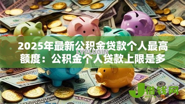 2025年最新公积金贷款个人最高额度：公积金个人贷款上限是多少