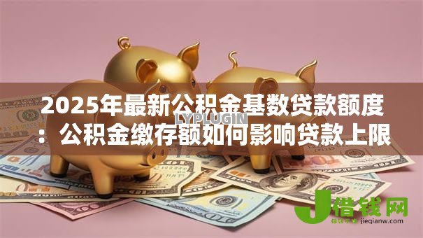 2025年最新公积金基数贷款额度:公积金缴存额如何影响贷款上限 2025年最新公积金基数贷款额度:公积金缴存额如何影响贷款上限