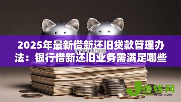 2025年最新借新还旧贷款管理办法：银行借新还旧业务需满足哪些条件
