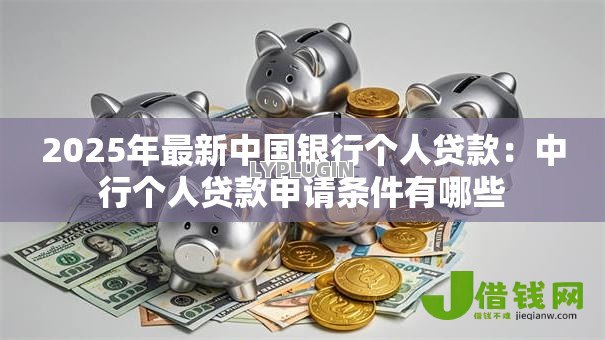 2025年最新中国银行个人贷款:中行个人贷款申请条件有哪些 2025年最新中国银行个人贷款:中行个人贷款申请条件有哪些