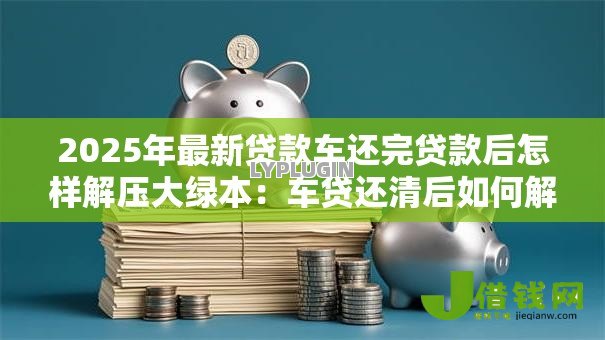 2025年最新贷款车还完贷款后怎样解压大绿本：车贷还清后如何解除抵押
