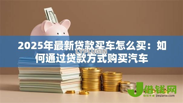 2025年最新贷款买车怎么买：如何通过贷款方式购买汽车
