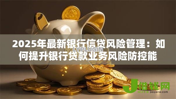 2025年最新银行信贷风险管理:如何提升银行贷款业务风险防控能力 2025年最新银行信贷风险管理:如何提升银行贷款业务风险防控能力
