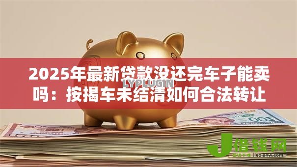 2025年最新贷款没还完车子能卖吗：按揭车未结清如何合法转让