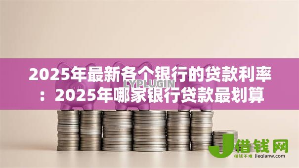 2025年最新各个银行的贷款利率:2025年哪家银行贷款最划算 2025年最新各个银行的贷款利率:2025年哪家银行贷款最划算