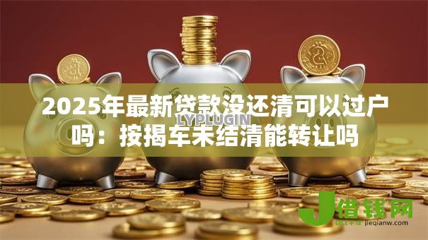 2025年最新贷款没还清可以过户吗：按揭车未结清能转让吗