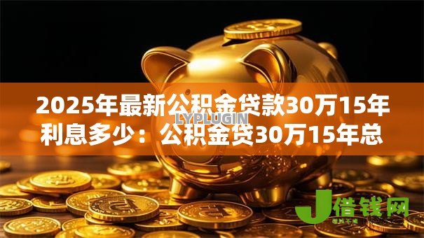 2025年最新公积金贷款30万15年利息多少:公积金贷30万15年总利息要多少 2025年最新公积金贷款30万15年利息多少:公积金贷30万15年总利息要多少
