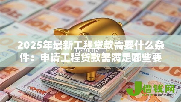 2025年最新工程贷款需要什么条件:申请工程贷款需满足哪些要求 2025年最新工程贷款需要什么条件:申请工程贷款需满足哪些要求