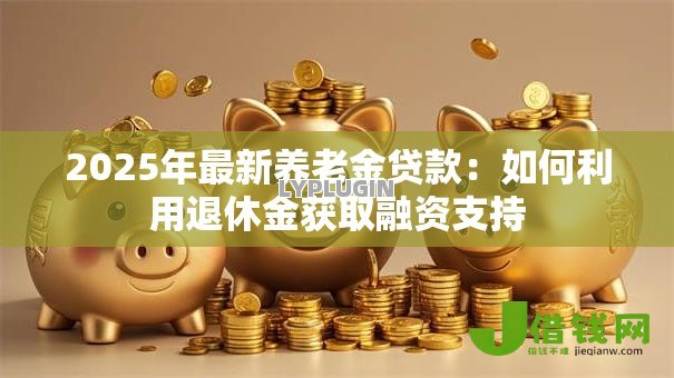 2025年最新养老金贷款:如何利用退休金获取融资支持 2025年最新养老金贷款:如何利用退休金获取融资支持