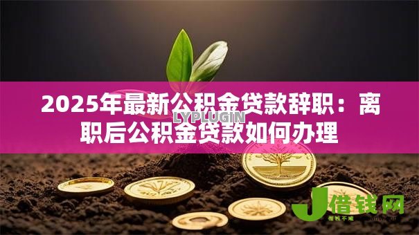 2025年最新公积金贷款辞职:离职后公积金贷款如何办理 2025年最新公积金贷款辞职:离职后公积金贷款如何办理