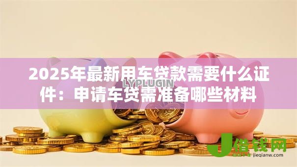 2025年最新用车贷款需要什么证件:申请车贷需准备哪些材料 2025年最新用车贷款需要什么证件:申请车贷需准备哪些材料