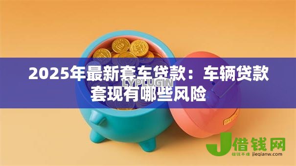 2025年最新套车贷款：车辆贷款套现有哪些风险