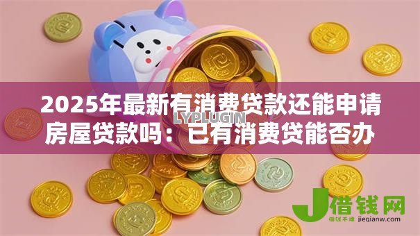 2025年最新有消费贷款还能申请房屋贷款吗:已有消费贷能否办理房贷 2025年最新有消费贷款还能申请房屋贷款吗:已有消费贷能否办理房贷