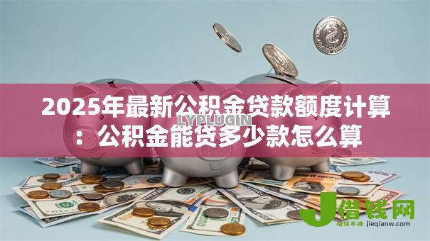 2025年最新公积金贷款额度计算：公积金能贷多少款怎么算
