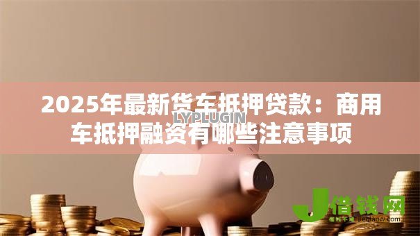 2025年最新货车抵押贷款：商用车抵押融资有哪些注意事项