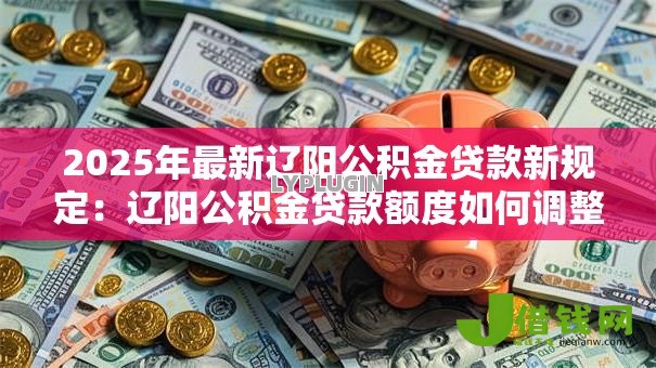 2025年最新辽阳公积金贷款新规定:辽阳公积金贷款额度如何调整 2025年最新辽阳公积金贷款新规定:辽阳公积金贷款额度如何调整