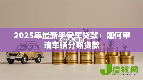 2025年最新平安车贷款:如何申请车辆分期贷款 2025年最新平安车贷款:如何申请车辆分期贷款