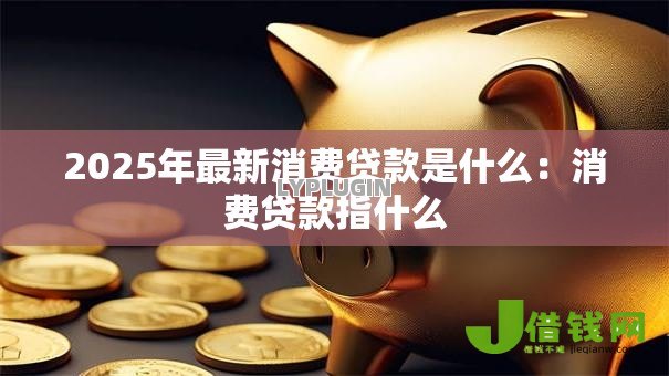 2025年最新消费贷款是什么:消费贷款指什么 2025年最新消费贷款是什么:消费贷款指什么