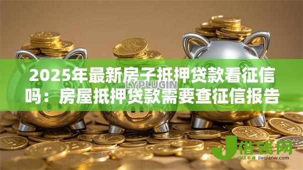 2025年最新房子抵押贷款看征信吗:房屋抵押贷款需要查征信报告吗 2025年最新房子抵押贷款看征信吗:房屋抵押贷款需要查征信报告吗