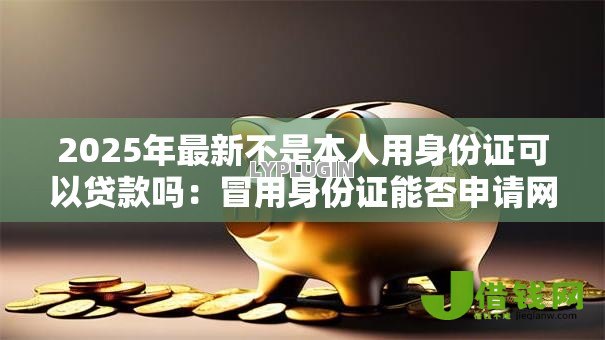 2025年最新不是本人用身份证可以贷款吗：冒用身份证能否申请网贷