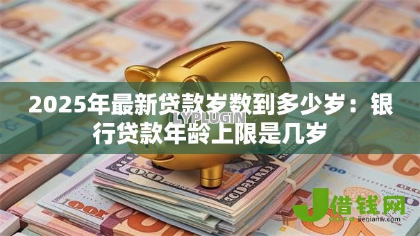 2025年最新贷款岁数到多少岁：银行贷款年龄上限是几岁