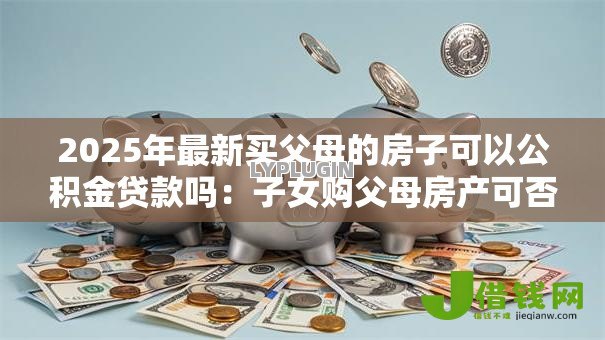 2025年最新买父母的房子可以公积金贷款吗:子女购父母房产可否公积金贷款 2025年最新买父母的房子可以公积金贷款吗:子女购父母房产可否公积金贷款