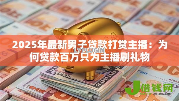 2025年最新男子贷款打赏主播：为何贷款百万只为主播刷礼物